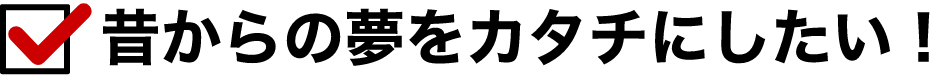 昔からの夢をカタチにしたい！