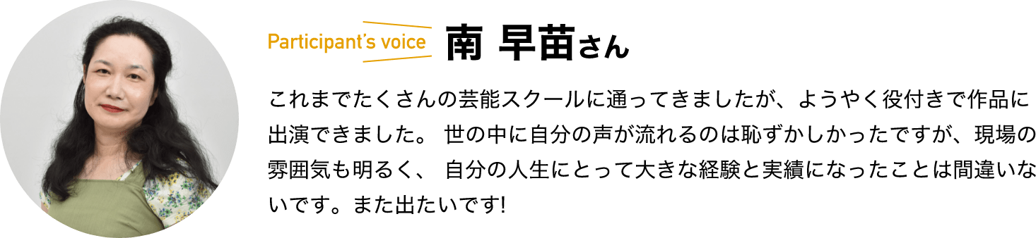 participant’s voice　南 早苗さん　これまでたくさんの芸能スクールに通ってきましたが、ようやく役付きで作品に出演できました。 世の中に自分の声が流れるのは恥ずかしかったですが、現場の雰囲気も明るく、 自分の人生にとって大きな経験と実績になったことは間違いないです。また出たいです!