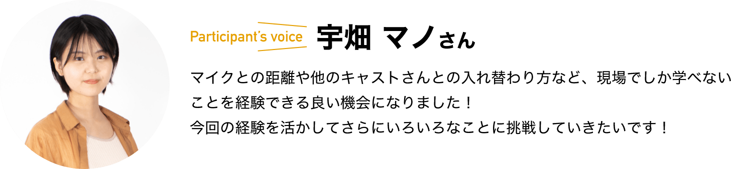 participant’s voice　宇畑 マノさん　マイクとの距離や他のキャストさんとの入れ替わり方など、現場でしか学べないことを経験できる良い機会になりました！今回の経験を活かしてさらにいろいろなことに挑戦していきたいです！