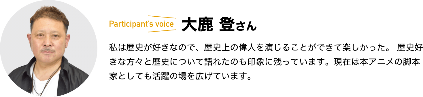 participant’s voice　大鹿 登さん　私は歴史が好きなので、歴史上の偉人を演じることができて楽しかった。 歴史好きな方々と歴史について語れたのも印象に残っています。現在は本アニメの脚本家としても活躍の場を広げています。