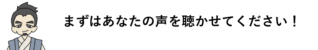 まずはあなたの声を聴かせてください！