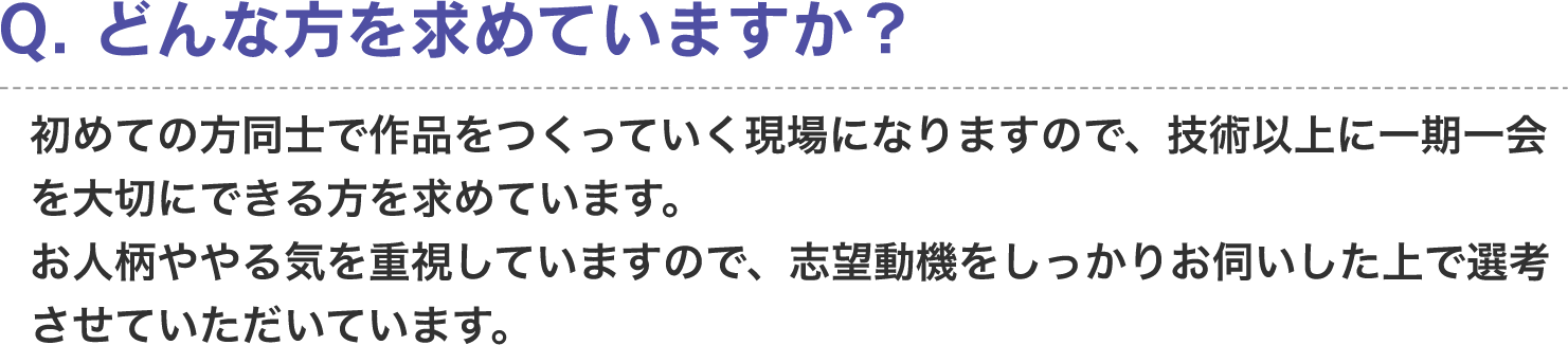 Q. どんな方を求めていますか？　A. 初めての方同士で作品をつくっていく現場になりますので、技術以上に一期一会大切にできる方を求めています。お人柄ややる気を重視していますので、志望動機をしっかりお伺いした上で選考させていただいています。